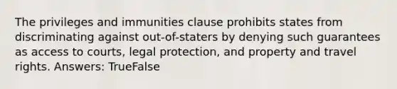 The privileges and immunities clause prohibits states from discriminating against out-of-staters by denying such guarantees as access to courts, legal protection, and property and travel rights. Answers: TrueFalse