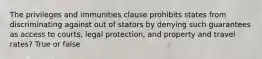 The privileges and immunities clause prohibits states from discriminating against out of stators by denying such guarantees as access to courts, legal protection, and property and travel rates? True or false