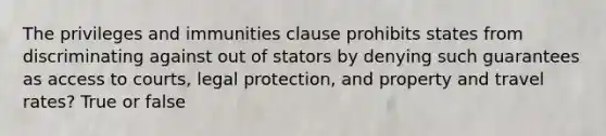 The privileges and immunities clause prohibits states from discriminating against out of stators by denying such guarantees as access to courts, legal protection, and property and travel rates? True or false