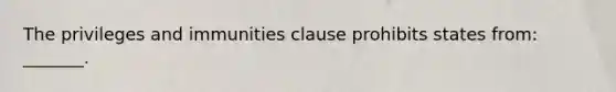 The privileges and immunities clause prohibits states from: _______.