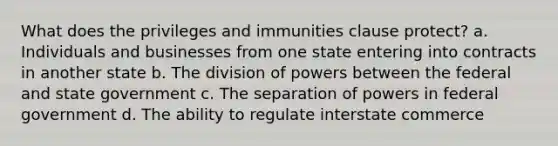 What does the privileges and immunities clause protect? a. Individuals and businesses from one state entering into contracts in another state b. The division of powers between the federal and state government c. The separation of powers in federal government d. The ability to regulate interstate commerce