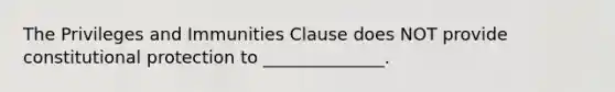 The Privileges and Immunities Clause does NOT provide constitutional protection to​ ______________.