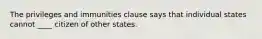 The privileges and immunities clause says that individual states cannot ____ citizen of other states.