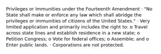 Privileges or Immunities under the Fourteenth Amendment · "No State shall make or enforce any law which shall abridge the privileges or immunities of citizens of the United States." · Very limited application and primarily includes the right to: o Travel across state lines and establish residence in a new state; o Petition Congress; o Vote for federal offices; o Assemble; and o Enter public lands. · Corporations are not protected.