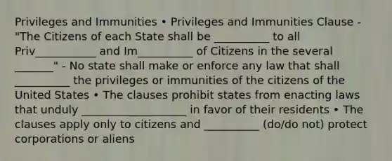 Privileges and Immunities • Privileges and Immunities Clause - "The Citizens of each State shall be __________ to all Priv___________ and Im__________ of Citizens in the several _______" - No state shall make or enforce any law that shall __________ the privileges or immunities of the citizens of the United States • The clauses prohibit states from enacting laws that unduly ___________________ in favor of their residents • The clauses apply only to citizens and __________ (do/do not) protect corporations or aliens