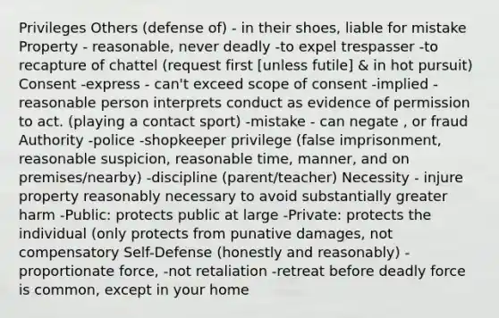 Privileges Others (defense of) - in their shoes, liable for mistake Property - reasonable, never deadly -to expel trespasser -to recapture of chattel (request first [unless futile] & in hot pursuit) Consent -express - can't exceed scope of consent -implied - reasonable person interprets conduct as evidence of permission to act. (playing a contact sport) -mistake - can negate , or fraud Authority -police -shopkeeper privilege (false imprisonment, reasonable suspicion, reasonable time, manner, and on premises/nearby) -discipline (parent/teacher) Necessity - injure property reasonably necessary to avoid substantially greater harm -Public: protects public at large -Private: protects the individual (only protects from punative damages, not compensatory Self-Defense (honestly and reasonably) -proportionate force, -not retaliation -retreat before deadly force is common, except in your home