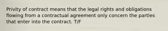 Privity of contract means that the legal rights and obligations flowing from a contractual agreement only concern the parties that enter into the contract. T/F