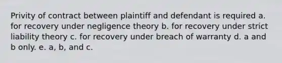 Privity of contract between plaintiff and defendant is required a. for recovery under negligence theory b. for recovery under strict liability theory c. for recovery under breach of warranty d. a and b only. e. a, b, and c.