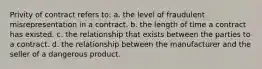 Privity of contract refers to: a. the level of fraudulent misrepresentation in a contract. b. the length of time a contract has existed. c. the relationship that exists between the parties to a contract. d. the relationship between the manufacturer and the seller of a dangerous product.