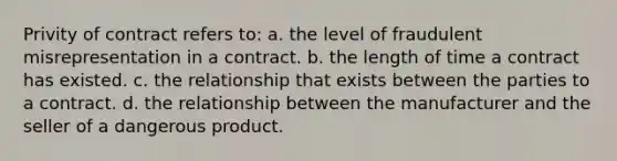 Privity of contract refers to: a. the level of fraudulent misrepresentation in a contract. b. the length of time a contract has existed. c. the relationship that exists between the parties to a contract. d. the relationship between the manufacturer and the seller of a dangerous product.