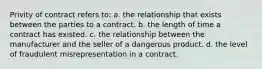 Privity of contract refers to: a. the relationship that exists between the parties to a contract. b. the length of time a contract has existed. c. the relationship between the manufacturer and the seller of a dangerous product. d. the level of fraudulent misrepresentation in a contract.