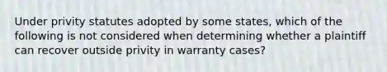 Under privity statutes adopted by some states, which of the following is not considered when determining whether a plaintiff can recover outside privity in warranty cases?