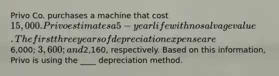 Privo Co. purchases a machine that cost 15,000. Privo estimates a 5-year life with no salvage value. The first three years of depreciation expense are6,000; 3,600; and2,160, respectively. Based on this information, Privo is using the ____ depreciation method.