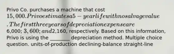 Privo Co. purchases a machine that cost 15,000. Privo estimates a 5-year life with no salvage value. The first three years of depreciation expense are6,000; 3,600; and2,160, respectively. Based on this information, Privo is using the ________ depreciation method. Multiple choice question. units-of-production declining-balance straight-line