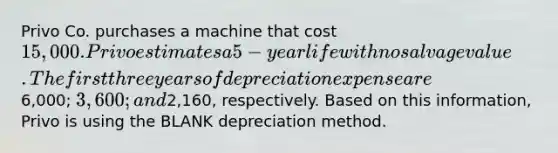 Privo Co. purchases a machine that cost 15,000. Privo estimates a 5-year life with no salvage value. The first three years of depreciation expense are6,000; 3,600; and2,160, respectively. Based on this information, Privo is using the BLANK depreciation method.