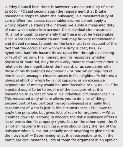 → Privy Council held there is however a measured duty of care: at 663: - PC said second step (the requirement that D take reasonable steps to abate the nuisance) is a measured duty of care o When we assess reasonableness, we do not apply a wholly objective standard o Instead, we apply a measured duty of care which takes into account D's individual circumstances - "It is not enough to say merely that these must be 'reasonable' since what is reasonable to one man may be very unreasonable, and indeed ruinous to another: the law must take account of the fact that the occupier on whom the duty is cast, has, ex hypothesi, had this hazard thrust upon him through no seeking or fault of his own. His interest, and his resources whether physical or material, may be of a very modest character either in relation to the magnitude of the hazard, or as compared with those of his threatened neighbour." - "A rule which required of him in such unsought circumstances in his neighbour's interest a physical effort of which he is not capable, or an excessive expenditure of money would be unenforceable or unjust..." - "The standard ought to be to require of the occupier what it is reasonable to expect of him in his individual circumstances." → This measured duty of care allows you to do a lot of things - Second part of two part test (reasonableness) is a really fluid assessment of what is just in the circumstances - Still have to apply the principle, but gives lots of room for argument → What it comes down to is trying to allocate the risk o Nuisance offers a lot of protection for property rights, but on the other hand, the D is not an insurer o In each case, who should carry the risk of the nuisance when D has not actually done anything to give rise to the nuisance? → Determining what it is reasonable to do in the particular circumstances, lots of room for argument in an opinion