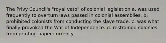 The Privy Council's "royal veto" of colonial legislation a. was used frequently to overturn laws passed in colonial assemblies. b. prohibited colonists from conducting the slave trade. c. was what finally provoked the War of Independence. d. restrained colonies from printing paper currency.