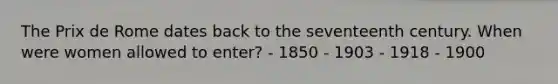 The Prix de Rome dates back to the seventeenth century. When were women allowed to enter? - 1850 - 1903 - 1918 - 1900