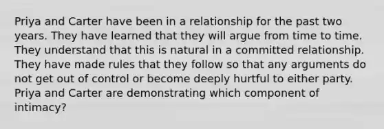 Priya and Carter have been in a relationship for the past two years. They have learned that they will argue from time to time. They understand that this is natural in a committed relationship. They have made rules that they follow so that any arguments do not get out of control or become deeply hurtful to either party. Priya and Carter are demonstrating which component of intimacy?