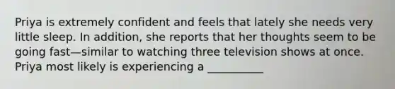 Priya is extremely confident and feels that lately she needs very little sleep. In addition, she reports that her thoughts seem to be going fast—similar to watching three television shows at once. Priya most likely is experiencing a __________