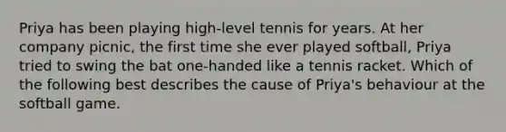 Priya has been playing high-level tennis for years. At her company picnic, the first time she ever played softball, Priya tried to swing the bat one-handed like a tennis racket. Which of the following best describes the cause of Priya's behaviour at the softball game.