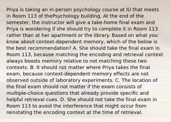 Priya is taking an in-person psychology course at IU that meets in Room 113 of thePsychology building. At the end of the semester, the instructor will give a take-home final exam and Priya is wondering if she should try to complete it in Room 113 rather than at her apartment or the library. Based on what you know about context-dependent memory, which of the below is the best recommendation? A. She should take the final exam in Room 113, because matching the encoding and retrieval context always boosts memory relative to not matching these two contexts. B. It should not matter where Priya takes the final exam, because context-dependent memory effects are not observed outside of laboratory experiments. C. The location of the final exam should not matter if the exam consists of multiple-choice questions that already provide specific and helpful retrieval cues. D. She should not take the final exam in Room 113 to avoid the interference that might occur from reinstating the encoding context at the time of retrieval.