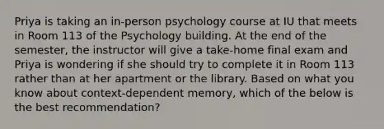 Priya is taking an in-person psychology course at IU that meets in Room 113 of the Psychology building. At the end of the semester, the instructor will give a take-home final exam and Priya is wondering if she should try to complete it in Room 113 rather than at her apartment or the library. Based on what you know about context-dependent memory, which of the below is the best recommendation?