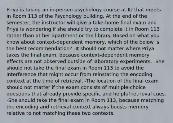 Priya is taking an in-person psychology course at IU that meets in Room 113 of the Psychology building. At the end of the semester, the instructor will give a take-home final exam and Priya is wondering if she should try to complete it in Room 113 rather than at her apartment or the library. Based on what you know about context-dependent memory, which of the below is the best recommendation? -It should not matter where Priya takes the final exam, because context-dependent memory effects are not observed outside of laboratory experiments. -She should not take the final exam in Room 113 to avoid the interference that might occur from reinstating the encoding context at the time of retrieval. -The location of the final exam should not matter if the exam consists of multiple-choice questions that already provide specific and helpful retrieval cues. -She should take the final exam in Room 113, because matching the encoding and retrieval context always boosts memory relative to not matching these two contexts.