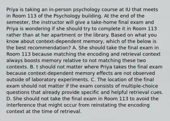 Priya is taking an in-person psychology course at IU that meets in Room 113 of the Psychology building. At the end of the semester, the instructor will give a take-home final exam and Priya is wondering if she should try to complete it in Room 113 rather than at her apartment or the library. Based on what you know about context-dependent memory, which of the below is the best recommendation? A. She should take the final exam in Room 113 because matching the encoding and retrieval context always boosts memory relative to not matching these two contexts. B. t should not matter where Priya takes the final exam because context-dependent memory effects are not observed outside of laboratory experiments. C. The location of the final exam should not matter if the exam consists of multiple-choice questions that already provide specific and helpful retrieval cues. D. She should not take the final exam in Room 113 to avoid the interference that might occur from reinstating the encoding context at the time of retrieval.