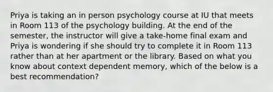 Priya is taking an in person psychology course at IU that meets in Room 113 of the psychology building. At the end of the semester, the instructor will give a take-home final exam and Priya is wondering if she should try to complete it in Room 113 rather than at her apartment or the library. Based on what you know about context dependent memory, which of the below is a best recommendation?