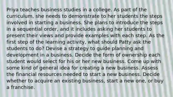 Priya teaches business studies in a college. As part of the curriculum, she needs to demonstrate to her students the steps involved in starting a business. She plans to introduce the steps in a sequential order, and it includes asking her students to present their views and provide examples with each step. As the first step of the learning activity, what should Patty ask the students to do? Devise a strategy to guide planning and development in a business. Decide the form of ownership each student would select for his or her new business. Come up with some kind of general idea for creating a new business. Assess the financial resources needed to start a new business. Decide whether to acquire an existing business, start a new one, or buy a franchise.