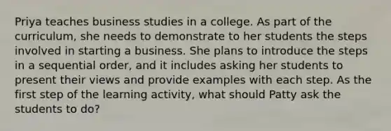 Priya teaches business studies in a college. As part of the curriculum, she needs to demonstrate to her students the steps involved in starting a business. She plans to introduce the steps in a sequential order, and it includes asking her students to present their views and provide examples with each step. As the first step of the learning activity, what should Patty ask the students to do?