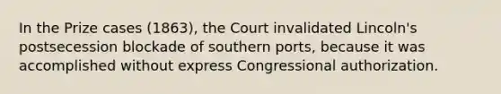 In the Prize cases (1863), the Court invalidated Lincoln's postsecession blockade of southern ports, because it was accomplished without express Congressional authorization.