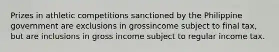 Prizes in athletic competitions sanctioned by the Philippine government are exclusions in grossincome subject to final tax, but are inclusions in gross income subject to regular income tax.