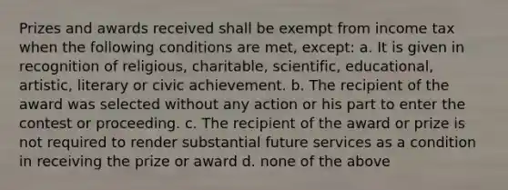 Prizes and awards received shall be exempt from income tax when the following conditions are met, except: a. It is given in recognition of religious, charitable, scientific, educational, artistic, literary or civic achievement. b. The recipient of the award was selected without any action or his part to enter the contest or proceeding. c. The recipient of the award or prize is not required to render substantial future services as a condition in receiving the prize or award d. none of the above