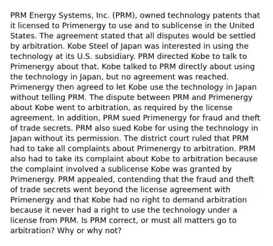 PRM Energy Systems, Inc. (PRM), owned technology patents that it licensed to Primenergy to use and to sublicense in the United States. The agreement stated that all disputes would be settled by arbitration. Kobe Steel of Japan was interested in using the technology at its U.S. subsidiary. PRM directed Kobe to talk to Primenergy about that. Kobe talked to PRM directly about using the technology in Japan, but no agreement was reached. Primenergy then agreed to let Kobe use the technology in Japan without telling PRM. The dispute between PRM and Primenergy about Kobe went to arbitration, as required by the license agreement. In addition, PRM sued Primenergy for fraud and theft of trade secrets. PRM also sued Kobe for using the technology in Japan without its permission. The district court ruled that PRM had to take all complaints about Primenergy to arbitration. PRM also had to take its complaint about Kobe to arbitration because the complaint involved a sublicense Kobe was granted by Primenergy. PRM appealed, contending that the fraud and theft of trade secrets went beyond the license agreement with Primenergy and that Kobe had no right to demand arbitration because it never had a right to use the technology under a license from PRM. Is PRM correct, or must all matters go to arbitration? Why or why not?