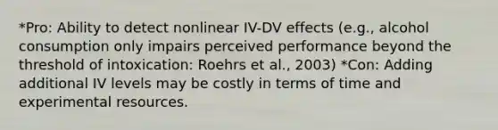 *Pro: Ability to detect nonlinear IV-DV effects (e.g., alcohol consumption only impairs perceived performance beyond the threshold of intoxication: Roehrs et al., 2003) *Con: Adding additional IV levels may be costly in terms of time and experimental resources.