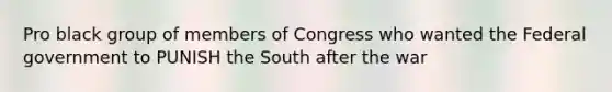 Pro black group of members of Congress who wanted the Federal government to PUNISH the South after the war