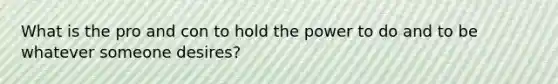 What is the pro and con to hold the power to do and to be whatever someone desires?