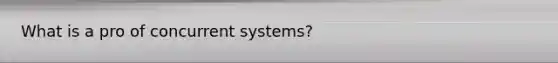 What is a pro of concurrent systems?