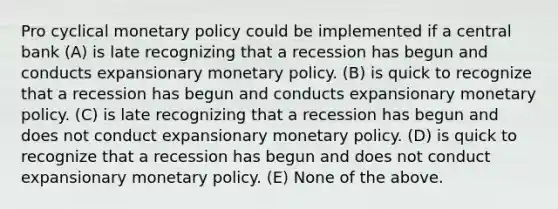 Pro cyclical <a href='https://www.questionai.com/knowledge/kEE0G7Llsx-monetary-policy' class='anchor-knowledge'>monetary policy</a> could be implemented if a central bank (A) is late recognizing that a recession has begun and conducts expansionary monetary policy. (B) is quick to recognize that a recession has begun and conducts expansionary monetary policy. (C) is late recognizing that a recession has begun and does not conduct expansionary monetary policy. (D) is quick to recognize that a recession has begun and does not conduct expansionary monetary policy. (E) None of the above.