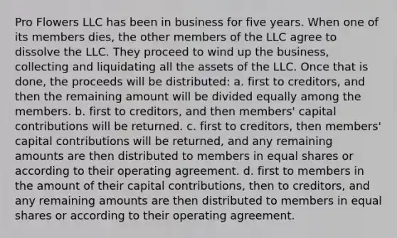 Pro Flowers LLC has been in business for five years. When one of its members dies, the other members of the LLC agree to dissolve the LLC. They proceed to wind up the business, collecting and liquidating all the assets of the LLC. Once that is done, the proceeds will be distributed: a. first to creditors, and then the remaining amount will be divided equally among the members. b. first to creditors, and then members' capital contributions will be returned. c. first to creditors, then members' capital contributions will be returned, and any remaining amounts are then distributed to members in equal shares or according to their operating agreement. d. first to members in the amount of their capital contributions, then to creditors, and any remaining amounts are then distributed to members in equal shares or according to their operating agreement.