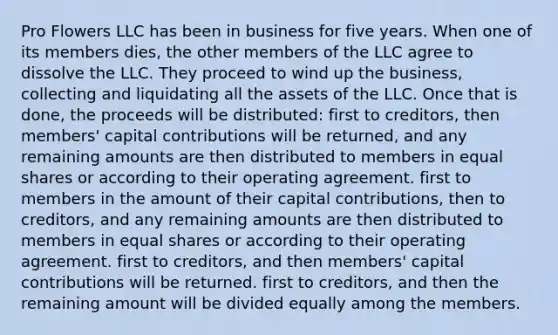 Pro Flowers LLC has been in business for five years. When one of its members dies, the other members of the LLC agree to dissolve the LLC. They proceed to wind up the business, collecting and liquidating all the assets of the LLC. Once that is done, the proceeds will be distributed: first to creditors, then members' capital contributions will be returned, and any remaining amounts are then distributed to members in equal shares or according to their operating agreement. first to members in the amount of their capital contributions, then to creditors, and any remaining amounts are then distributed to members in equal shares or according to their operating agreement. first to creditors, and then members' capital contributions will be returned. first to creditors, and then the remaining amount will be divided equally among the members.