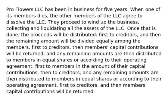 Pro Flowers LLC has been in business for five years. When one of its members dies, the other members of the LLC agree to dissolve the LLC. They proceed to wind up the business, collecting and liquidating all the assets of the LLC. Once that is done, the proceeds will be distributed: first to creditors, and then the remaining amount will be divided equally among the members. first to creditors, then members' capital contributions will be returned, and any remaining amounts are then distributed to members in equal shares or according to their operating agreement. first to members in the amount of their capital contributions, then to creditors, and any remaining amounts are then distributed to members in equal shares or according to their operating agreement. first to creditors, and then members' capital contributions will be returned.