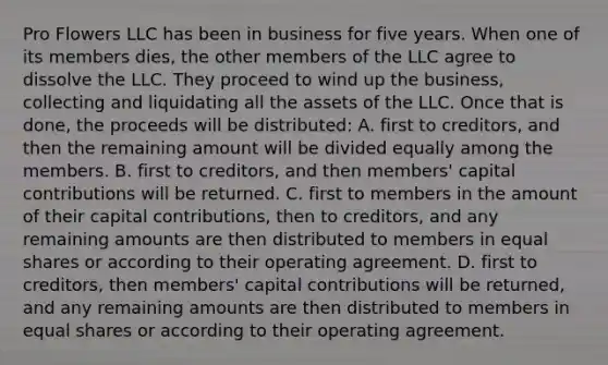 Pro Flowers LLC has been in business for five years. When one of its members dies, the other members of the LLC agree to dissolve the LLC. They proceed to wind up the business, collecting and liquidating all the assets of the LLC. Once that is done, the proceeds will be distributed: A. first to creditors, and then the remaining amount will be divided equally among the members. B. first to creditors, and then members' capital contributions will be returned. C. first to members in the amount of their capital contributions, then to creditors, and any remaining amounts are then distributed to members in equal shares or according to their operating agreement. D. first to creditors, then members' capital contributions will be returned, and any remaining amounts are then distributed to members in equal shares or according to their operating agreement.