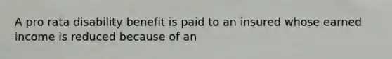 A pro rata disability benefit is paid to an insured whose earned income is reduced because of an