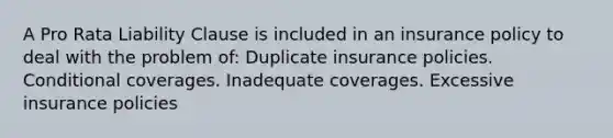 A Pro Rata Liability Clause is included in an insurance policy to deal with the problem of: Duplicate insurance policies. Conditional coverages. Inadequate coverages. Excessive insurance policies