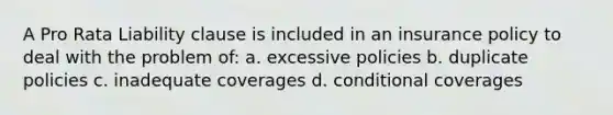 A Pro Rata Liability clause is included in an insurance policy to deal with the problem of: a. excessive policies b. duplicate policies c. inadequate coverages d. conditional coverages