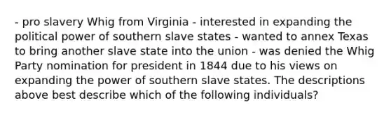 - pro slavery Whig from Virginia - interested in expanding the political power of southern slave states - wanted to annex Texas to bring another slave state into the union - was denied the Whig Party nomination for president in 1844 due to his views on expanding the power of southern slave states. The descriptions above best describe which of the following individuals?