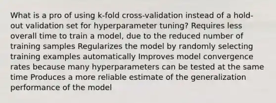 What is a pro of using k-fold cross-validation instead of a hold-out validation set for hyperparameter tuning? Requires less overall time to train a model, due to the reduced number of training samples Regularizes the model by randomly selecting training examples automatically Improves model convergence rates because many hyperparameters can be tested at the same time Produces a more reliable estimate of the generalization performance of the model